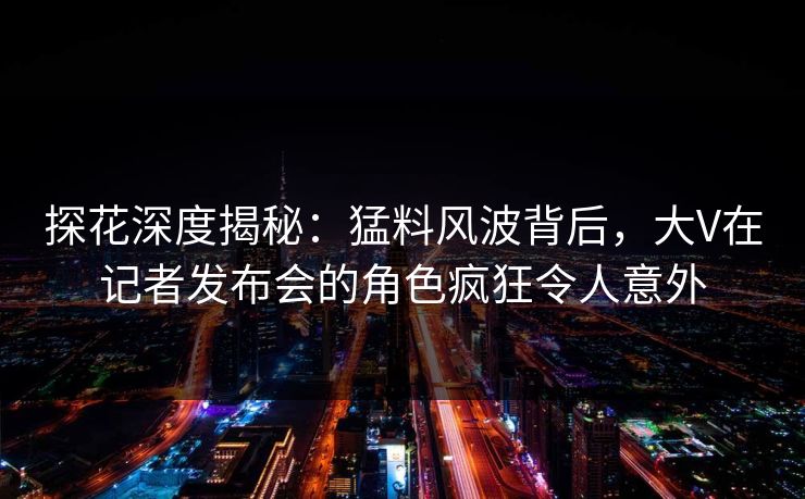 探花深度揭秘：猛料风波背后，大V在记者发布会的角色疯狂令人意外