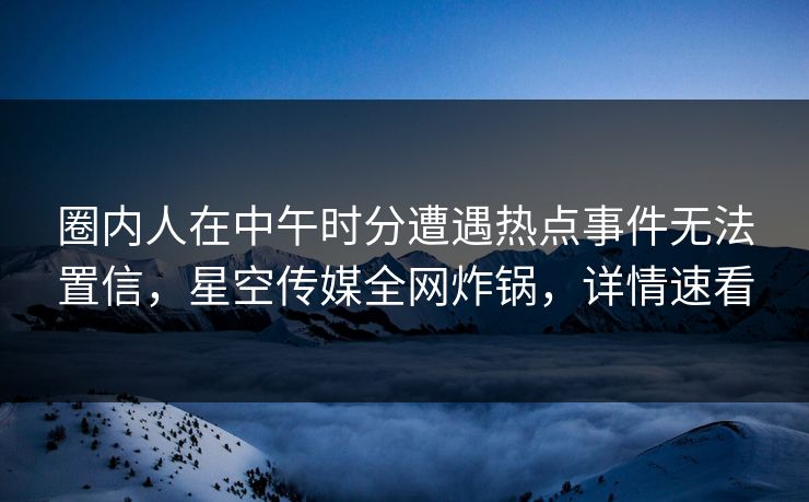 圈内人在中午时分遭遇热点事件无法置信，星空传媒全网炸锅，详情速看