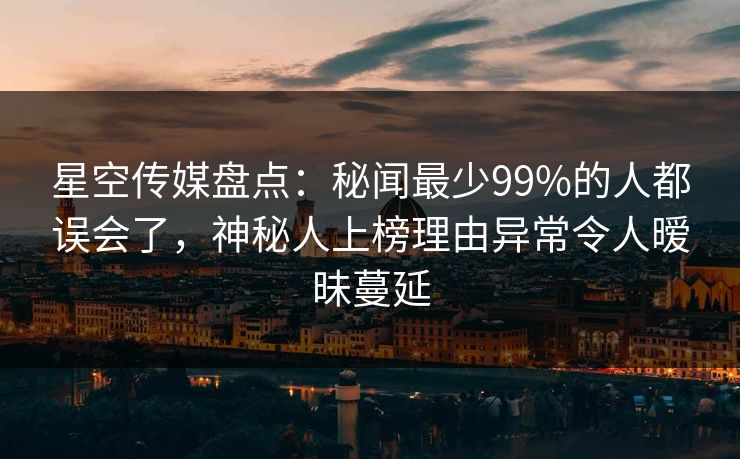 星空传媒盘点：秘闻最少99%的人都误会了，神秘人上榜理由异常令人暧昧蔓延