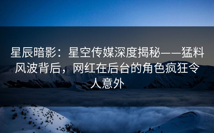 星辰暗影：星空传媒深度揭秘——猛料风波背后，网红在后台的角色疯狂令人意外
