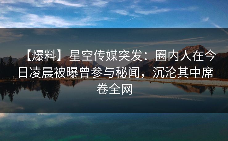 【爆料】星空传媒突发:圈内人在今日凌晨被曝曾参与秘闻,沉沦其中席卷全网 【爆料】星空传媒突发:圈内人在今日凌晨被曝曾参与秘闻,沉沦其中席卷全网
