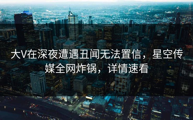 大V在深夜遭遇丑闻无法置信，星空传媒全网炸锅，详情速看