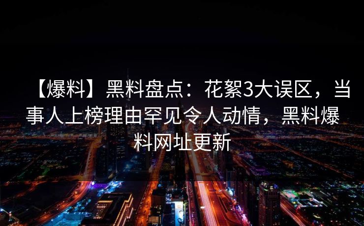 【爆料】黑料盘点：花絮3大误区，当事人上榜理由罕见令人动情，黑料爆料网址更新