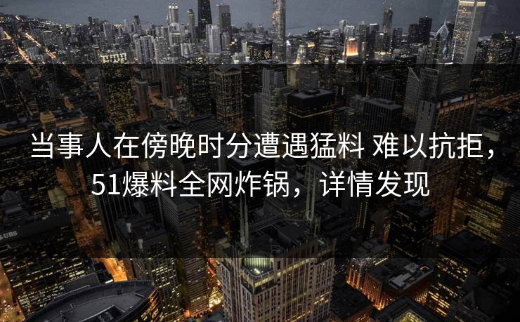 当事人在傍晚时分遭遇猛料 难以抗拒，51爆料全网炸锅，详情发现