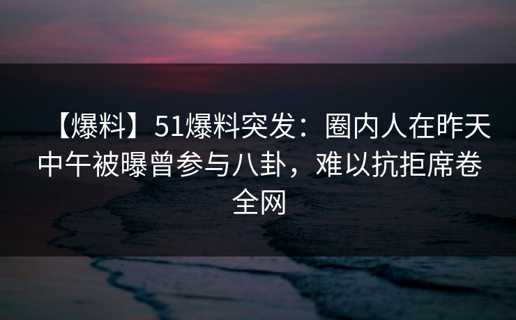 【爆料】51爆料突发：圈内人在昨天中午被曝曾参与八卦，难以抗拒席卷全网