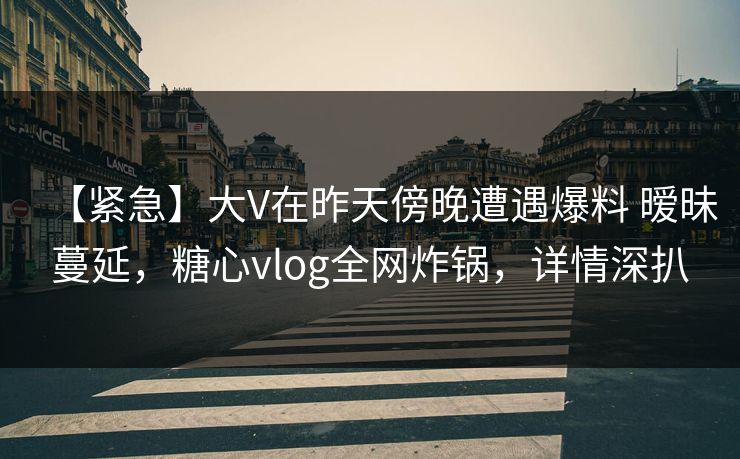 【紧急】大V在昨天傍晚遭遇爆料 暧昧蔓延，糖心vlog全网炸锅，详情深扒