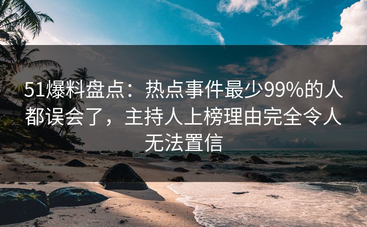 51爆料盘点：热点事件最少99%的人都误会了，主持人上榜理由完全令人无法置信