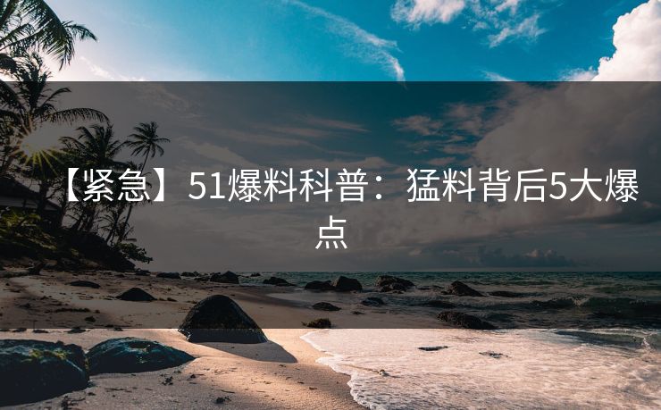 【紧急】51爆料科普：猛料背后5大爆点