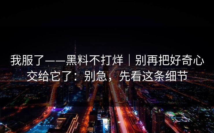 我服了——黑料不打烊｜别再把好奇心交给它了：别急，先看这条细节