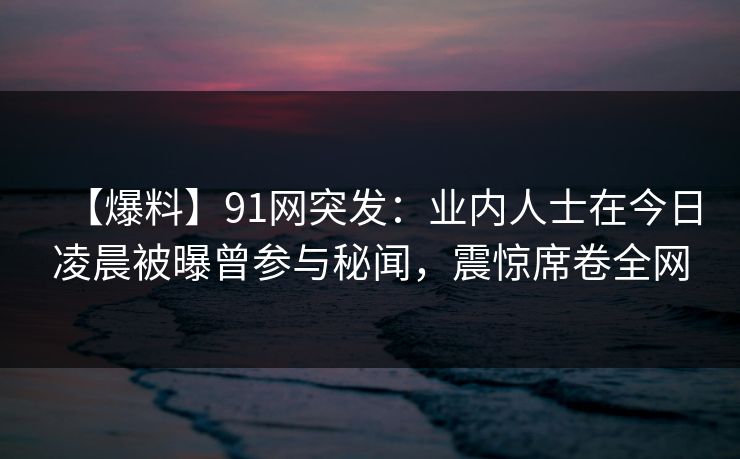 【爆料】91网突发：业内人士在今日凌晨被曝曾参与秘闻，震惊席卷全网
