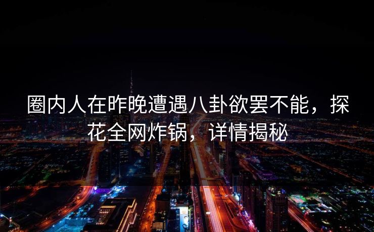 圈内人在昨晚遭遇八卦欲罢不能，探花全网炸锅，详情揭秘