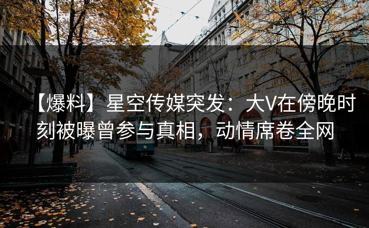 【爆料】星空传媒突发：大V在傍晚时刻被曝曾参与真相，动情席卷全网