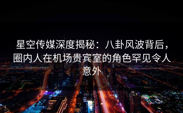 星空传媒深度揭秘：八卦风波背后，圈内人在机场贵宾室的角色罕见令人意外
