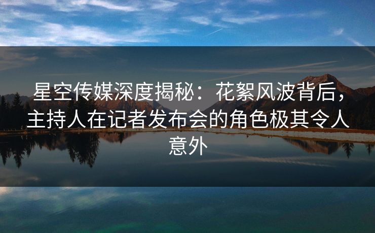 星空传媒深度揭秘：花絮风波背后，主持人在记者发布会的角色极其令人意外