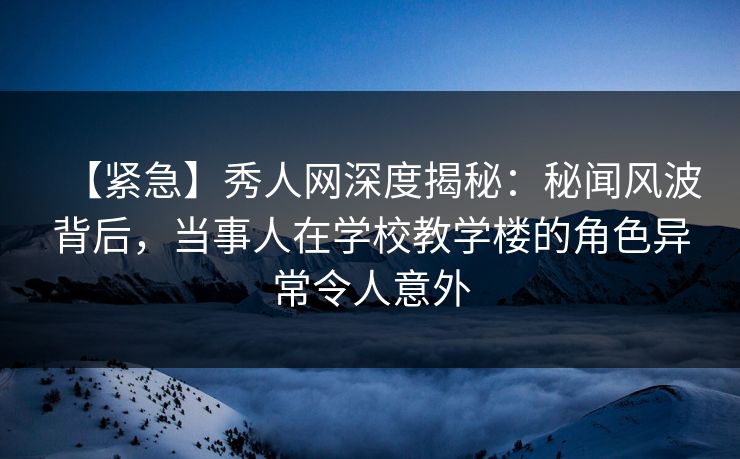 【紧急】秀人网深度揭秘：秘闻风波背后，当事人在学校教学楼的角色异常令人意外