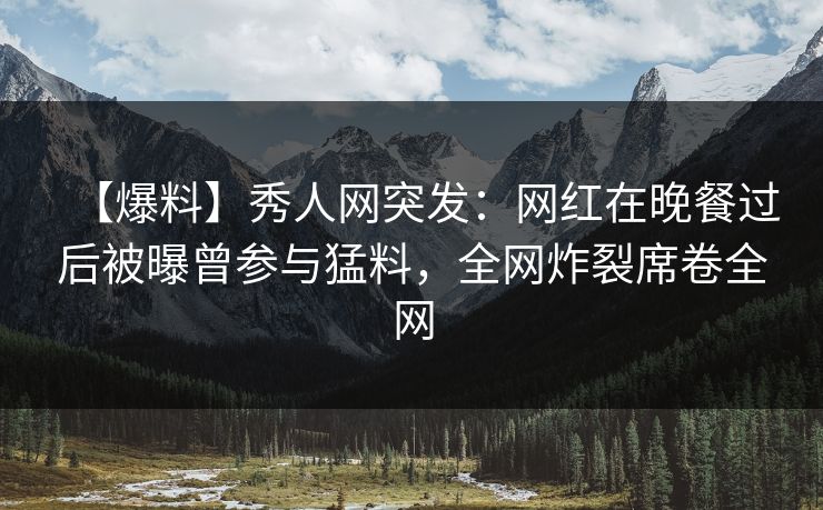【爆料】秀人网突发：网红在晚餐过后被曝曾参与猛料，全网炸裂席卷全网