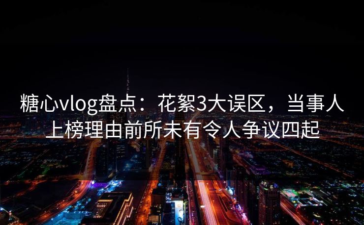 糖心vlog盘点：花絮3大误区，当事人上榜理由前所未有令人争议四起