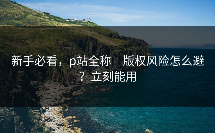 新手必看,p站全称|版权风险怎么避?立刻能用 新手必看,p站全称|版权风险怎么避?立刻能用