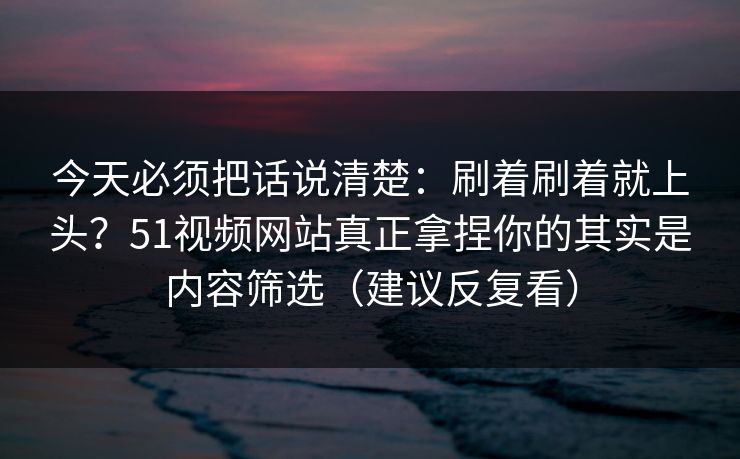 今天必须把话说清楚：刷着刷着就上头？51视频网站真正拿捏你的其实是内容筛选（建议反复看）