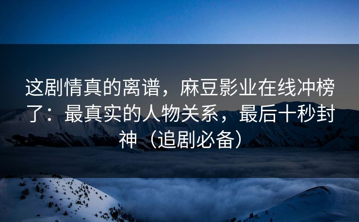这剧情真的离谱,麻豆影业在线冲榜了:最真实的人物关系,最后十秒封神(追剧必备) 这剧情真的离谱,麻豆影业在线冲榜了:最真实的人物关系,最后十秒封神(追剧必备)