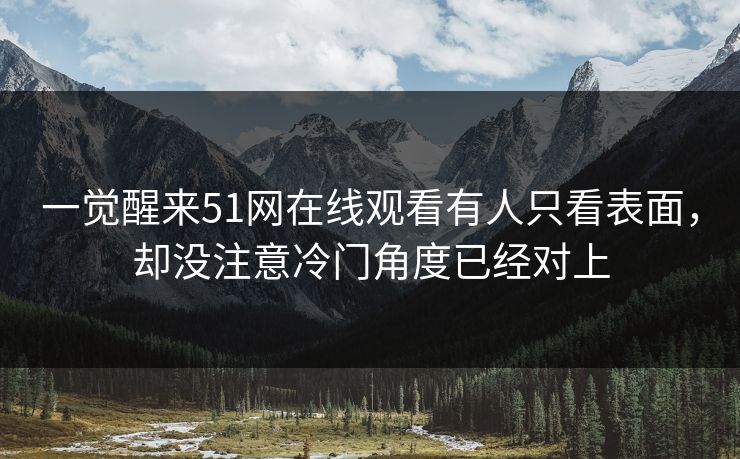 一觉醒来51网在线观看有人只看表面，却没注意冷门角度已经对上